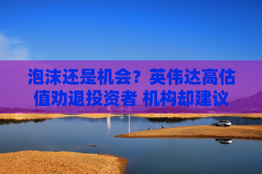 泡沫还是机会？英伟达高估值劝退投资者 机构却建议继续买入