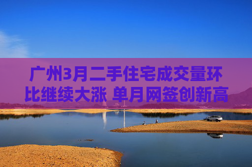 广州3月二手住宅成交量环比继续大涨 单月网签创新高