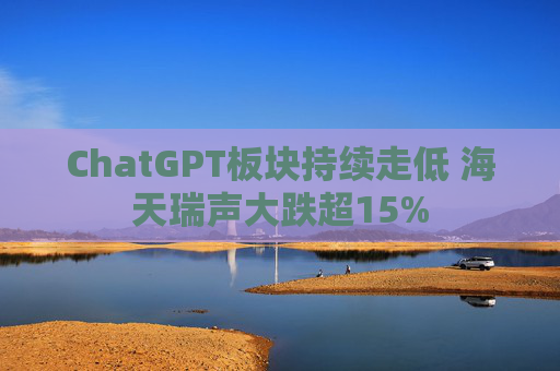 ChatGPT板块持续走低 海天瑞声大跌超15%