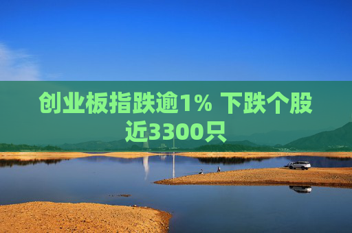 创业板指跌逾1% 下跌个股近3300只