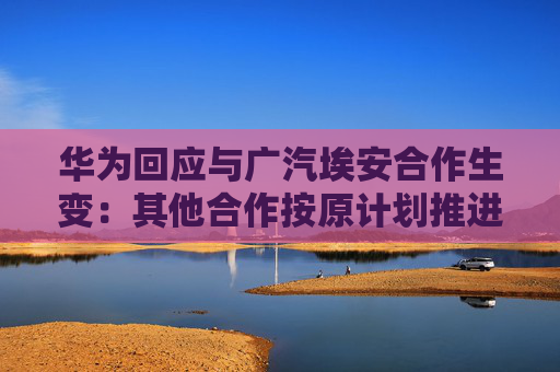 华为回应与广汽埃安合作生变：其他合作按原计划推进