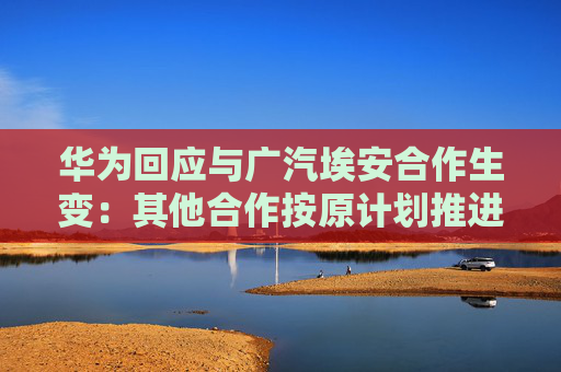 华为回应与广汽埃安合作生变：其他合作按原计划推进