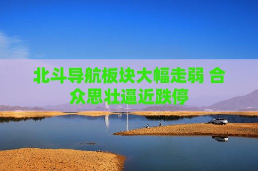 北斗导航板块大幅走弱 合众思壮逼近跌停