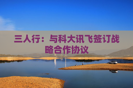 三人行：与科大讯飞签订战略合作协议