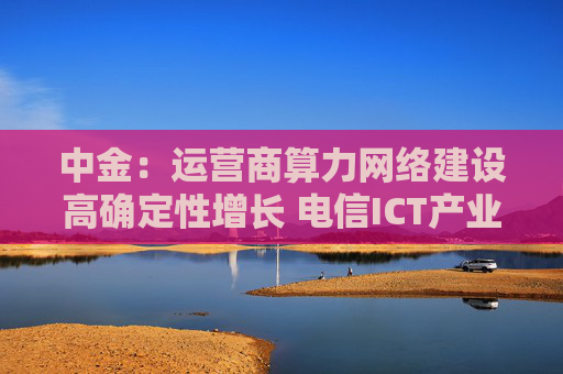 中金：运营商算力网络建设高确定性增长 电信ICT产业链将受益