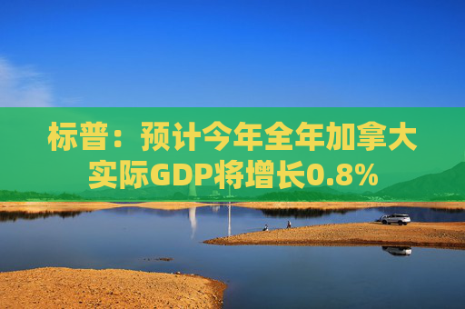 标普：预计今年全年加拿大实际GDP将增长0.8%