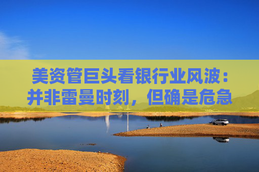 美资管巨头看银行业风波：并非雷曼时刻，但确是危急时刻