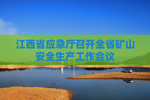 江西省应急厅召开全省矿山安全生产工作会议