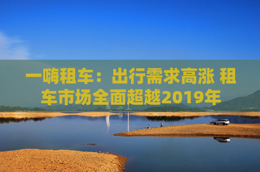 一嗨租车：出行需求高涨 租车市场全面超越2019年