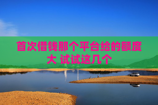 首次借钱那个平台给的额度大 试试这几个
