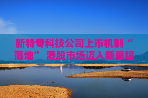 新特专科技公司上市机制“落地” 港股市场迈入新里程