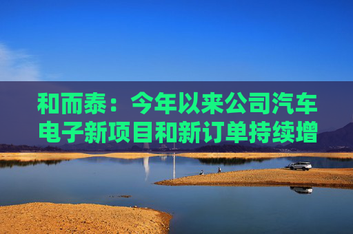 和而泰：今年以来公司汽车电子新项目和新订单持续增加 需求稳定