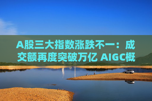 A股三大指数涨跌不一：成交额再度突破万亿 AIGC概念股大涨