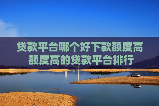 贷款平台哪个好下款额度高 额度高的贷款平台排行