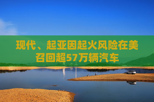 现代、起亚因起火风险在美召回超57万辆汽车