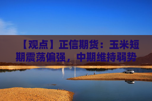 【观点】正信期货：玉米短期震荡偏强，中期维持弱势运行