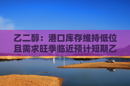 乙二醇：港口库存维持低位且需求旺季临近预计短期乙二醇下方空间有限