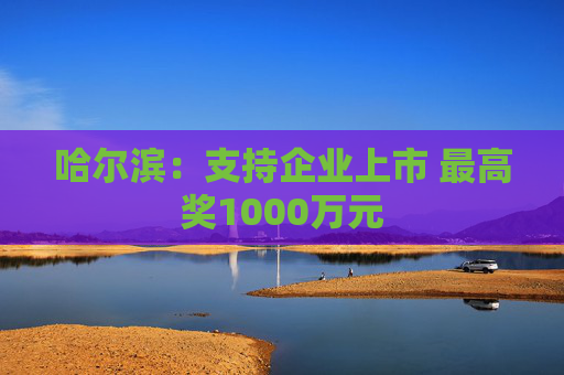 哈尔滨：支持企业上市 最高奖1000万元