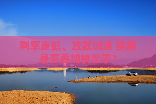 利率走低、放款加速 买房是否要加快出手？