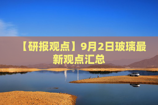 【研报观点】9月2日玻璃最新观点汇总