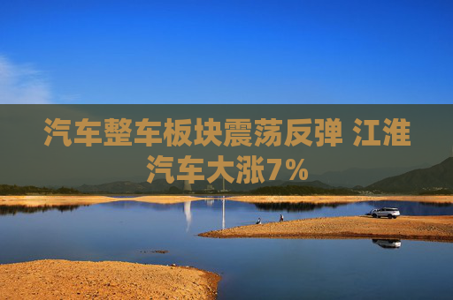 汽车整车板块震荡反弹 江淮汽车大涨7%
