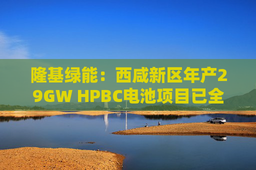 隆基绿能：西咸新区年产29GW HPBC电池项目已全面投产
