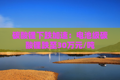 碳酸锂下跌加速：电池级碳酸锂跌至30万元/吨