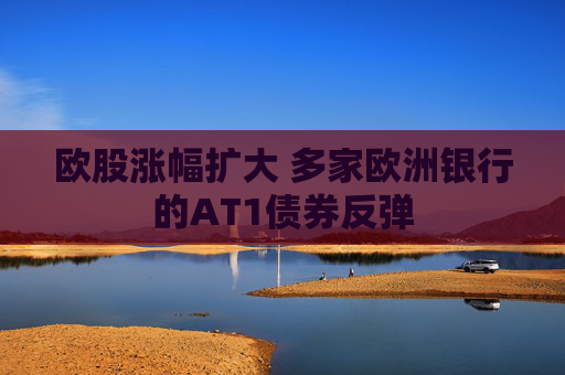 欧股涨幅扩大 多家欧洲银行的AT1债券反弹