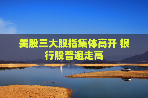 美股三大股指集体高开 银行股普遍走高