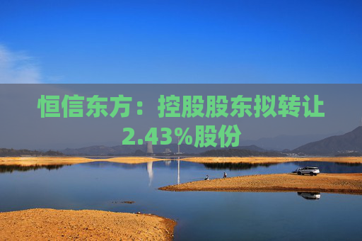 恒信东方：控股股东拟转让2.43%股份