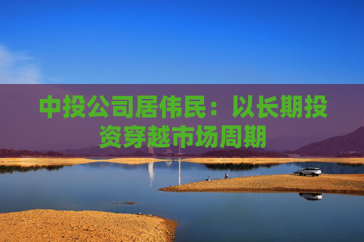 中投公司居伟民：以长期投资穿越市场周期