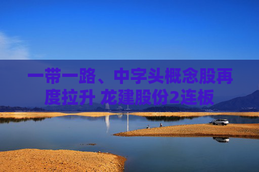 一带一路、中字头概念股再度拉升 龙建股份2连板