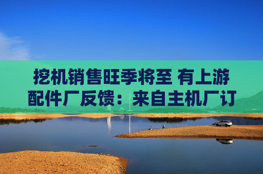 挖机销售旺季将至 有上游配件厂反馈：来自主机厂订单上升