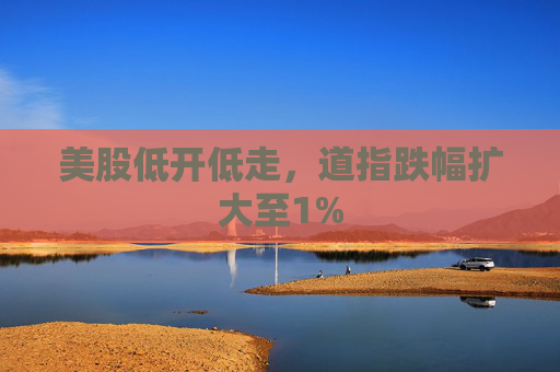 美股低开低走，道指跌幅扩大至1%