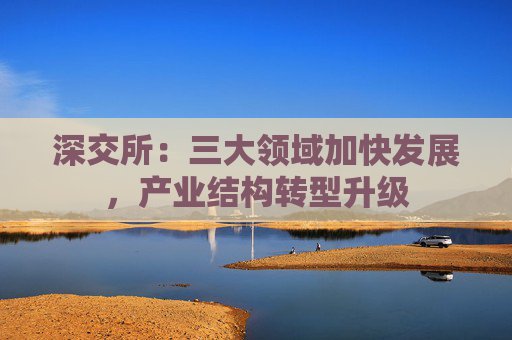 深交所：三大领域加快发展，产业结构转型升级
