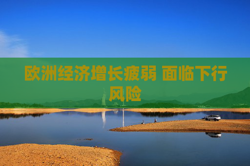 欧洲经济增长疲弱 面临下行风险