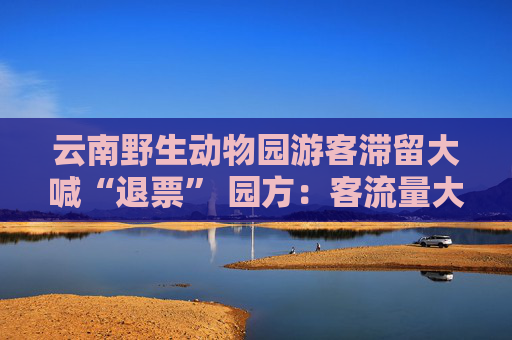云南野生动物园游客滞留大喊“退票” 园方：客流量大 会退票