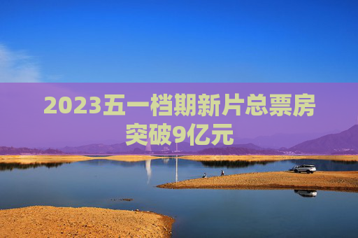 2023五一档期新片总票房突破9亿元