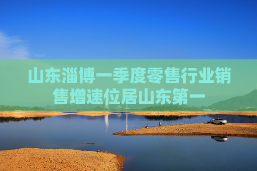 山东淄博一季度零售行业销售增速位居山东第一