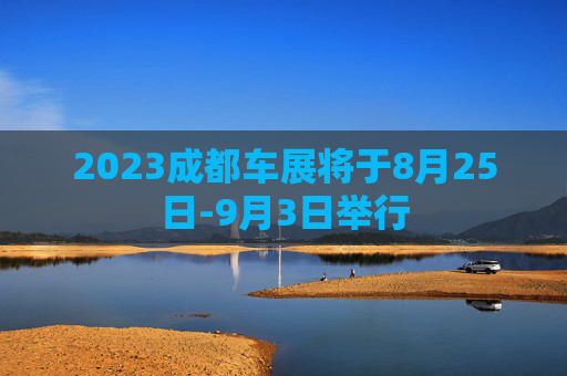 2023成都车展将于8月25日-9月3日举行