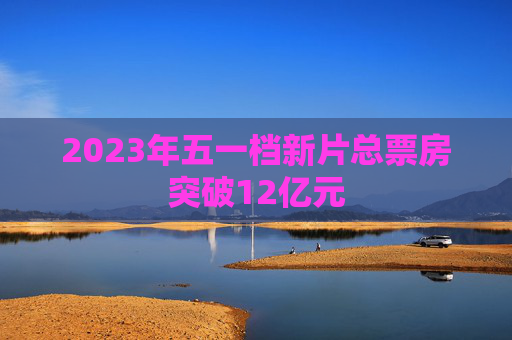 2023年五一档新片总票房突破12亿元