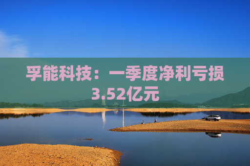 孚能科技：一季度净利亏损3.52亿元