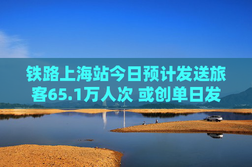 铁路上海站今日预计发送旅客65.1万人次 或创单日发送量新高