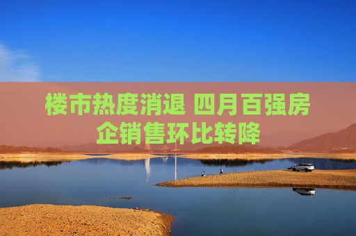 楼市热度消退 四月百强房企销售环比转降