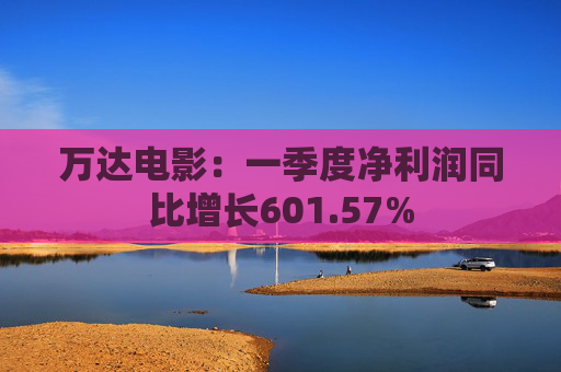 万达电影：一季度净利润同比增长601.57%