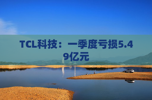 TCL科技：一季度亏损5.49亿元