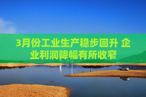 3月份工业生产稳步回升 企业利润降幅有所收窄