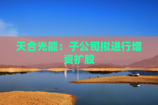 天合光能：子公司拟进行增资扩股