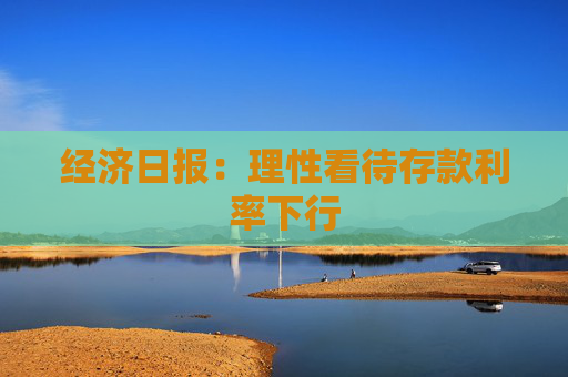 经济日报：理性看待存款利率下行