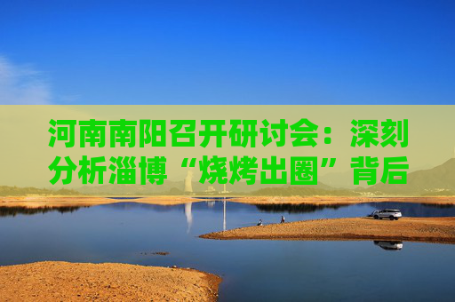 河南南阳召开研讨会：深刻分析淄博“烧烤出圈”背后原因路径
